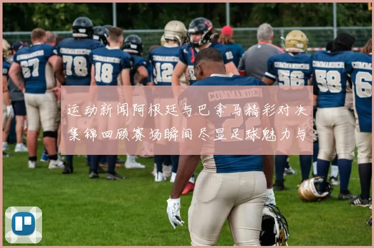 运动新闻阿根廷与巴拿马精彩对决集锦回顾赛场瞬间尽显足球魅力与激情