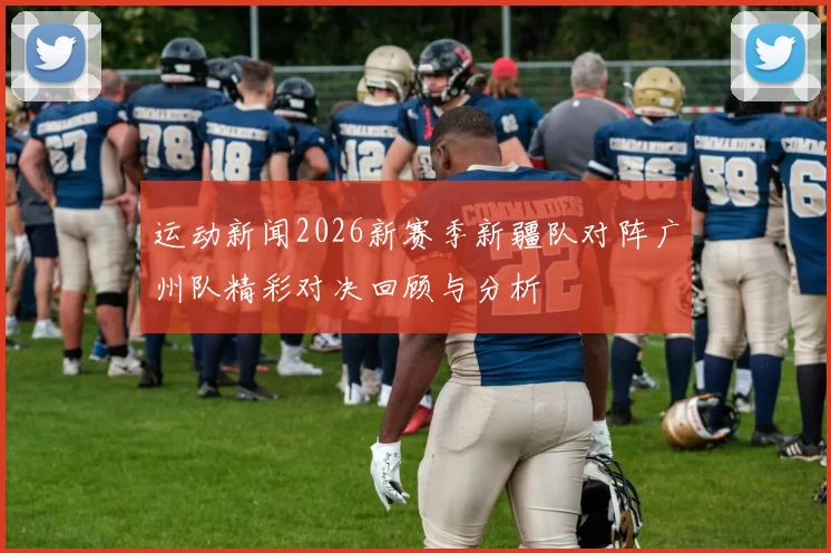 运动新闻2026新赛季新疆队对阵广州队精彩对决回顾与分析