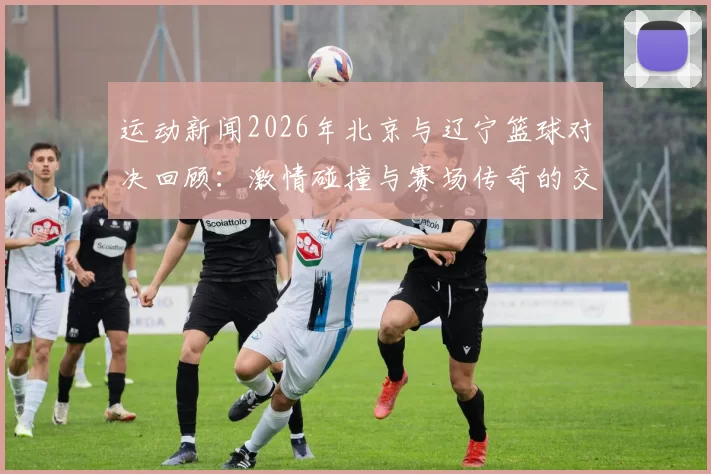 运动新闻2026年北京与辽宁篮球对决回顾：激情碰撞与赛场传奇的交汇