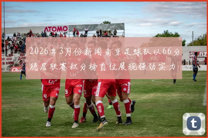 2026年3月份新闻南京足球队以66分稳居联赛积分榜首位展现强劲实力