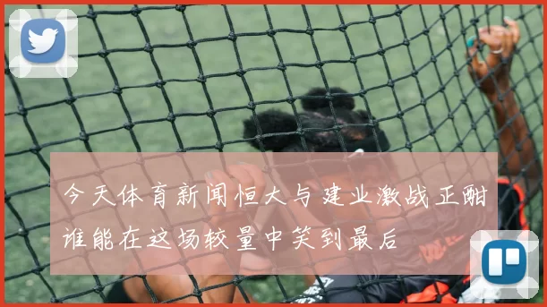 今天体育新闻恒大与建业激战正酣谁能在这场较量中笑到最后