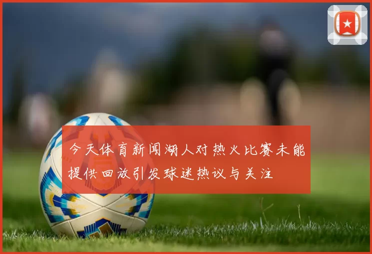 今天体育新闻湖人对热火比赛未能提供回放引发球迷热议与关注