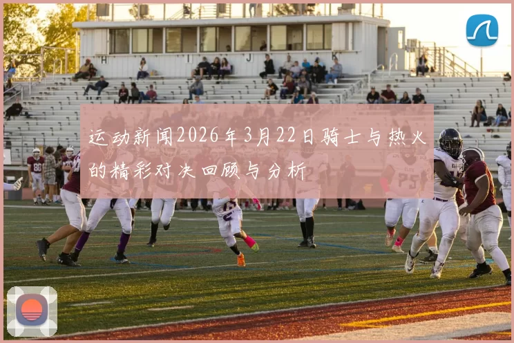 运动新闻2026年3月22日骑士与热火的精彩对决回顾与分析