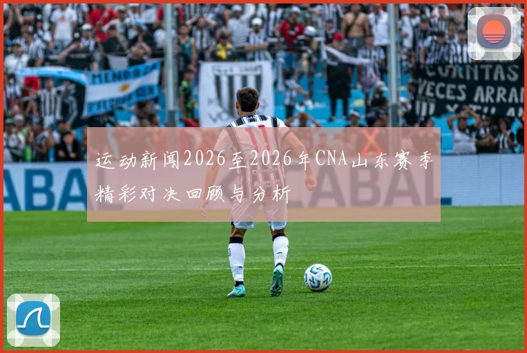 运动新闻2026至2026年CNA山东赛季精彩对决回顾与分析