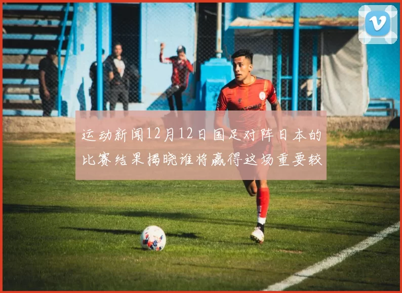 运动新闻12月12日国足对阵日本的比赛结果揭晓谁将赢得这场重要较量